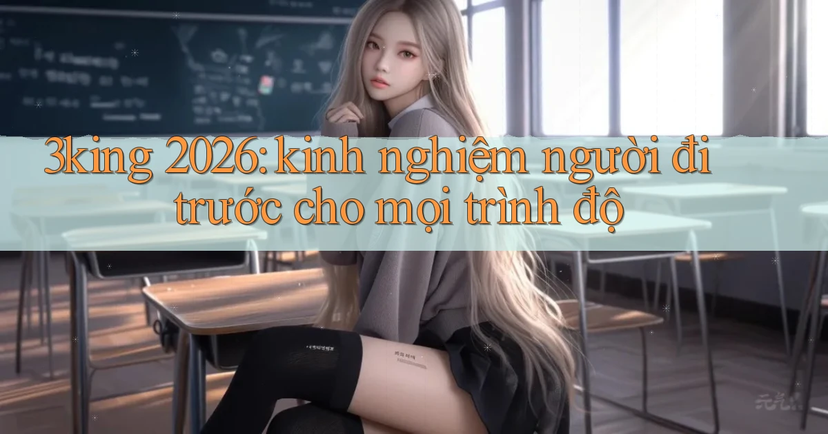 3king 2026 kinh nghiệm người đi trước cho mọi trình độ