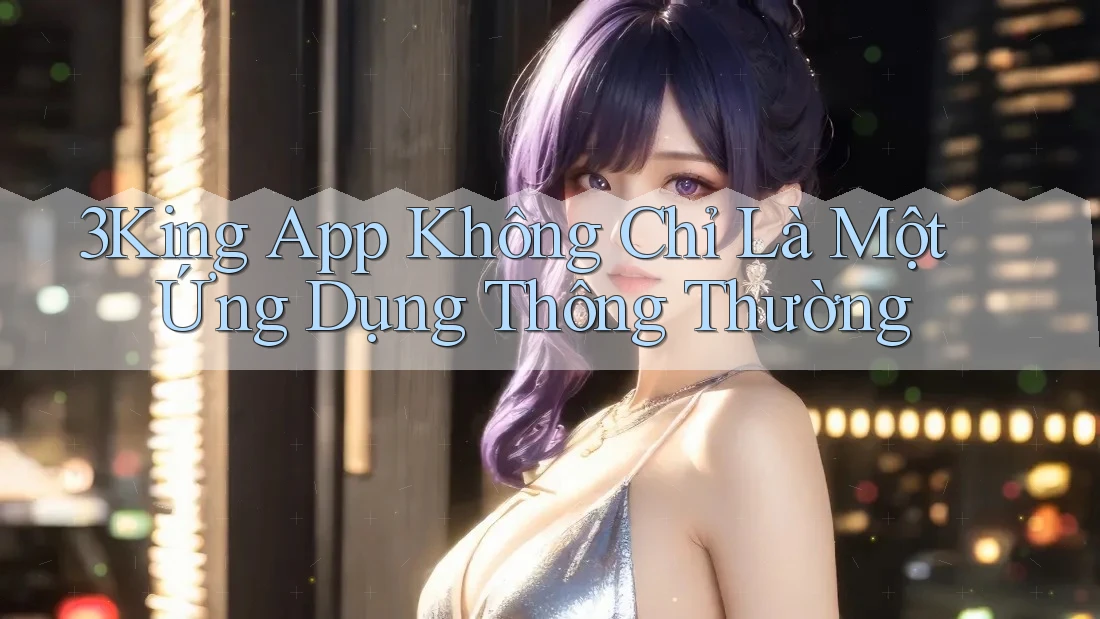 3King App Không Chỉ Là Một Ứng Dụng Thông Thường