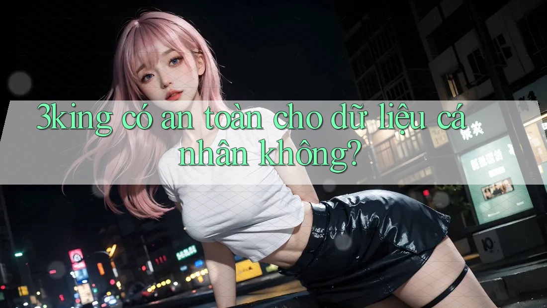 3king có an toàn cho dữ liệu cá nhân không?