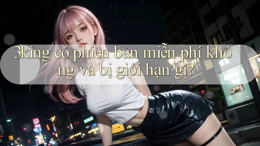 3king có phiên bản miễn phí không và bị giới hạn gì? 3king có phiên bản miễn phí không và bị giới hạn gì?