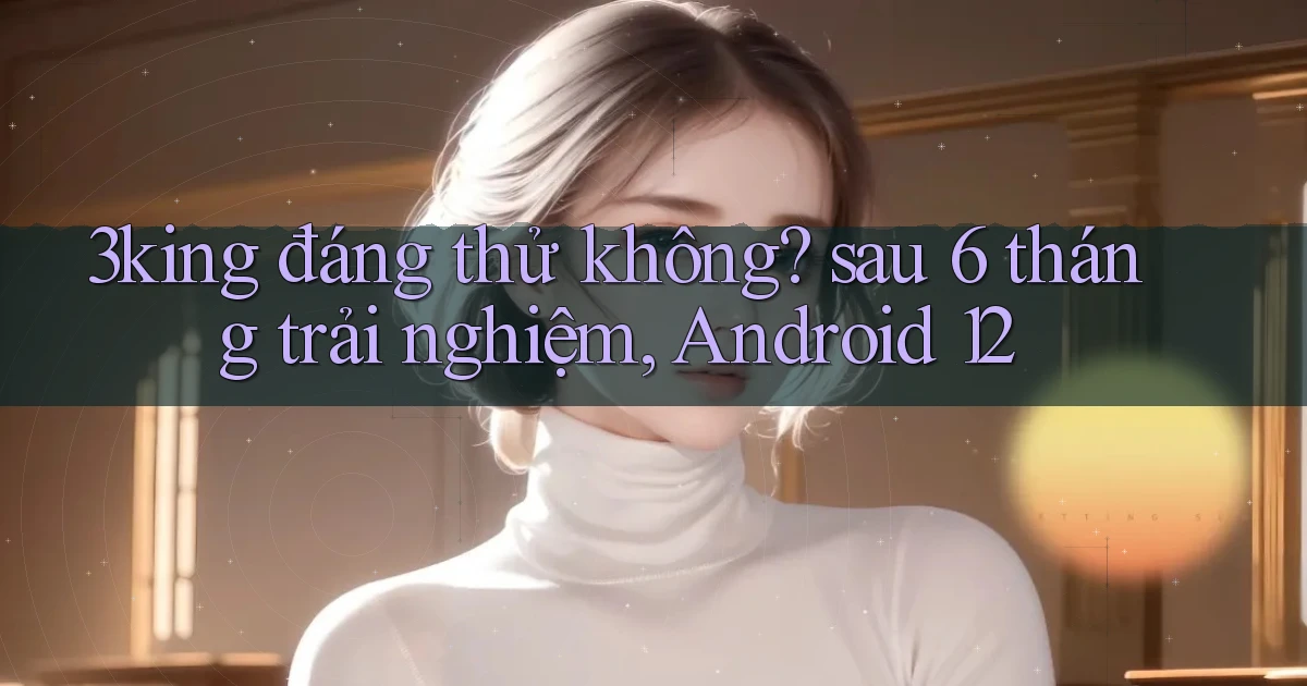 3king đáng thử không sau 6 tháng trải nghiệm, Android 12