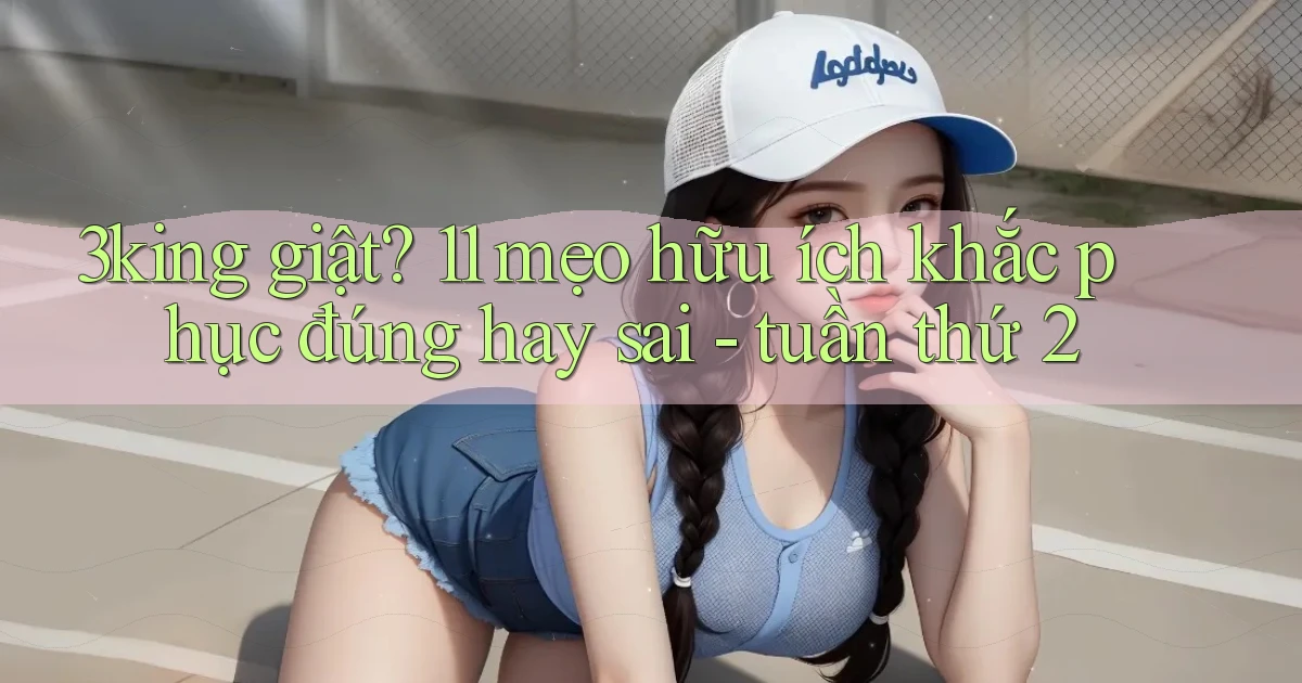 3king giật 11 mẹo hữu ích khắc phục đúng hay sai   tuần thứ 2