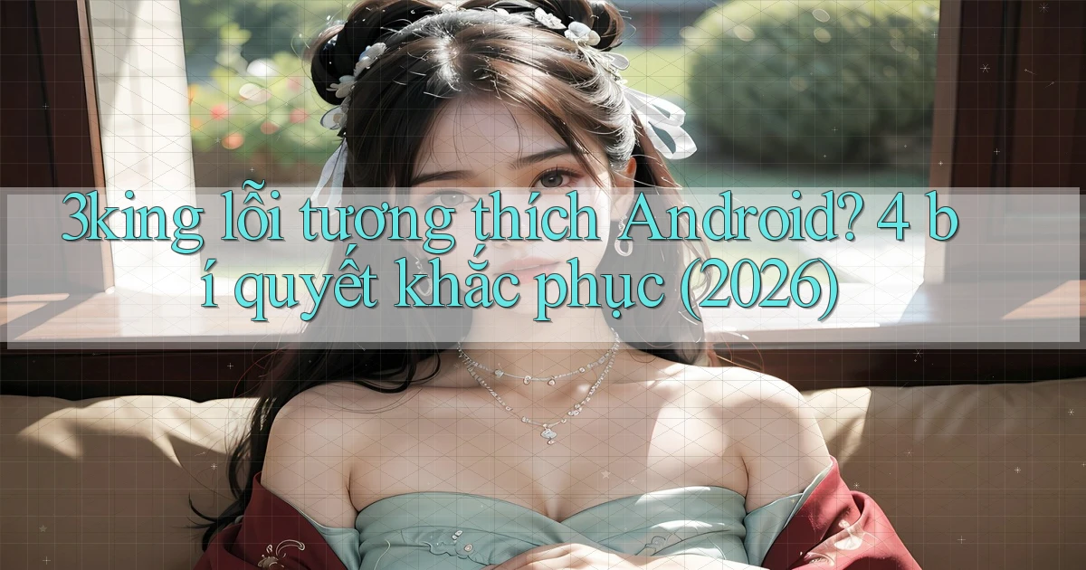 3king lỗi tương thích Android 4 bí quyết khắc phục (2026)