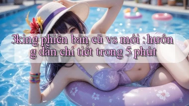 3king phiên bản cũ vs mới hướng dẫn chi tiết trong 5 phút
