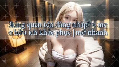 3king quên tên đăng nhập 6 mẹo hữu ích khắc phục mở nhanh