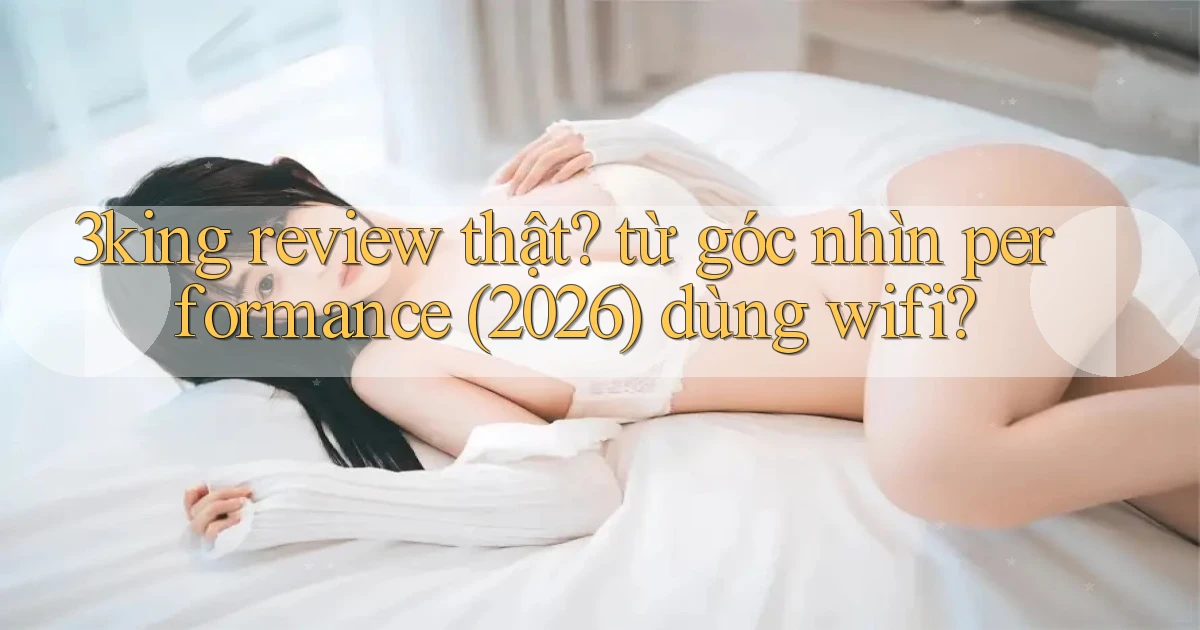 3king review thật từ góc nhìn performance (2026) dùng wifi
