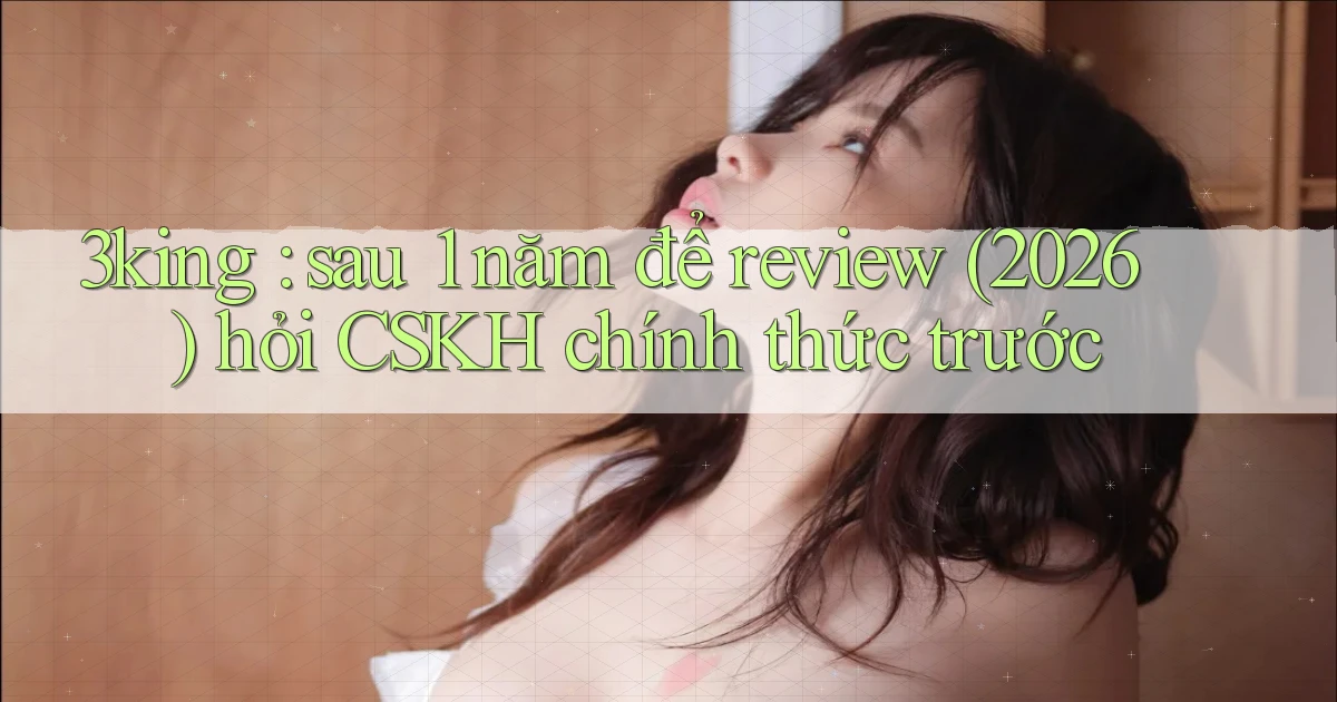 3king sau 1 năm để review (2026) hỏi CSKH chính thức trước