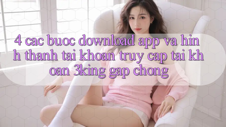 4. Các bước Download App Và Hình thành tài khoản, Truy cập tài khoản 3king Gấp Chóng