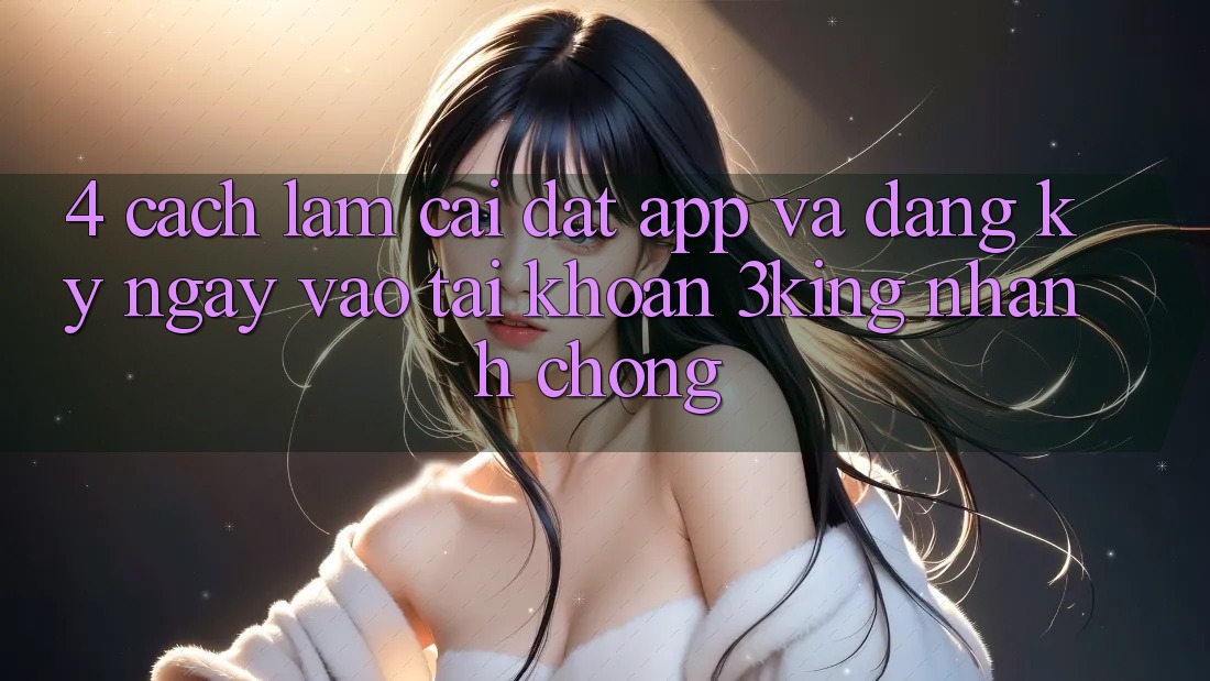 4. Cách làm Cài đặt App Và Đăng ký ngay, Vào tài khoản 3king Nhanh Chóng