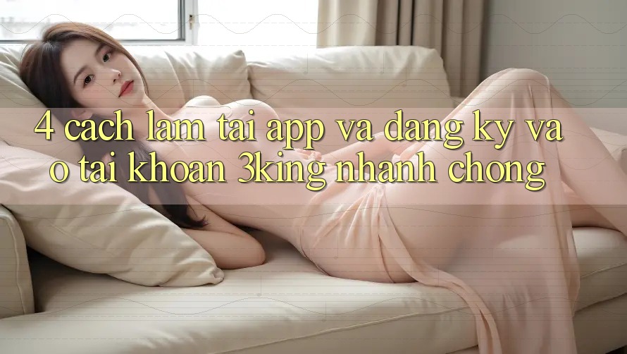 4. Cách làm Tải App Và Đăng Ký, Vào tài khoản 3king Nhanh Chóng