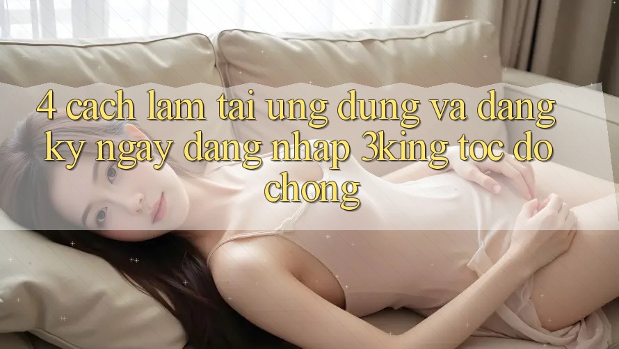 4. Cách làm Tải Ứng dụng Và Đăng ký ngay, Đăng Nhập 3king Tốc độ Chóng