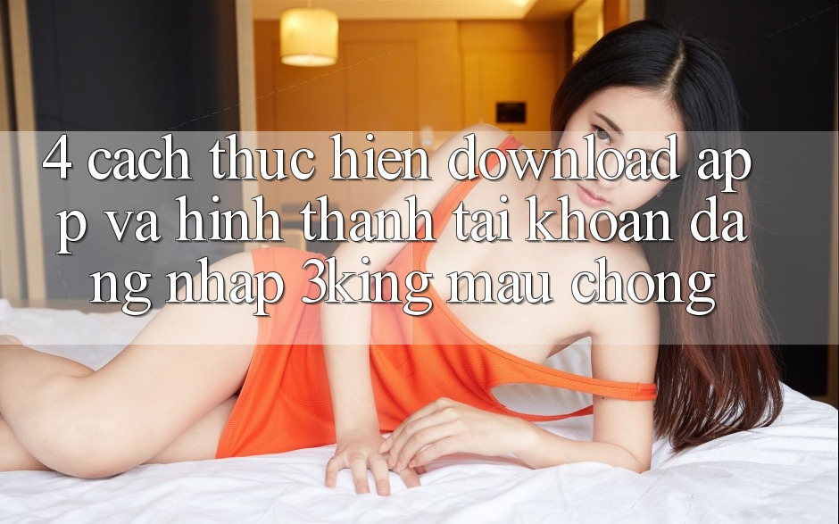 4. Cách thực hiện Download App Và Hình thành tài khoản, Đăng Nhập 3king Mau Chóng