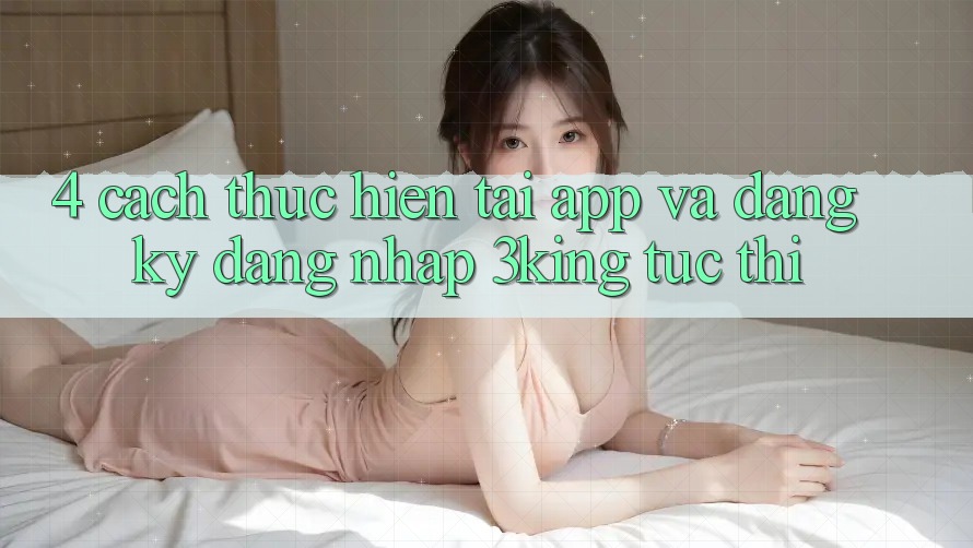 4. Cách thực hiện Tải App Và Đăng Ký, Đăng Nhập 3king Tức thì