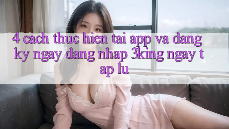 4. Cách thực hiện Tải App Và Đăng ký ngay, Đăng Nhập 3king Ngay tắp lự
