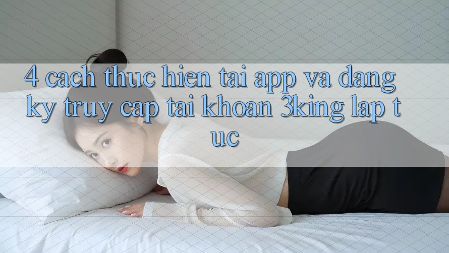 4. Cách thực hiện Tải App Và Đăng Ký, Truy cập tài khoản 3king Lập tức