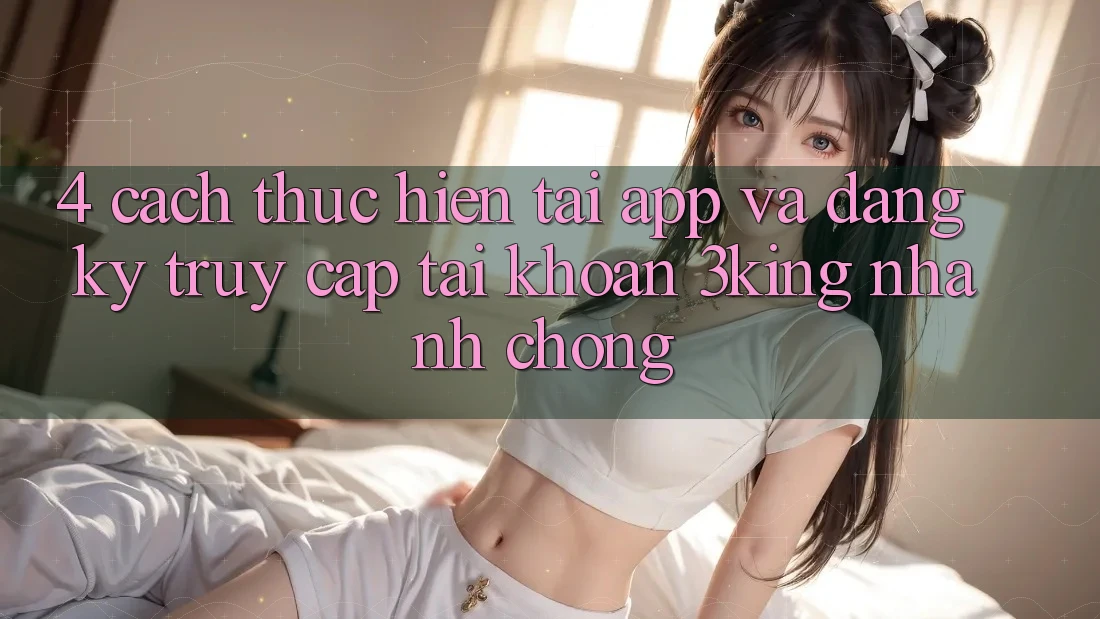 4. Cách thực hiện Tải App Và Đăng Ký, Truy cập tài khoản 3king Nhanh Chóng