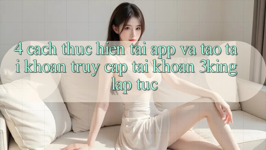 4. Cách thực hiện Tải App Và Tạo tài khoản, Truy cập tài khoản 3king Lập tức