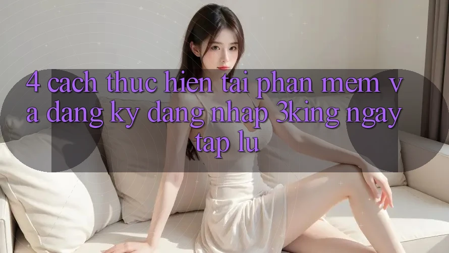 4. Cách thực hiện Tải Phần mềm Và Đăng Ký, Đăng Nhập 3king Ngay tắp lự