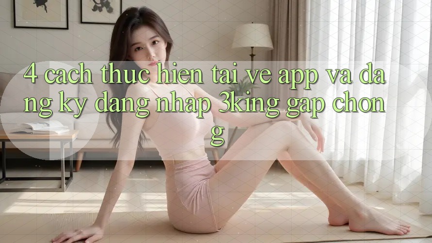 4. Cách thực hiện Tải về App Và Đăng Ký, Đăng Nhập 3king Gấp Chóng
