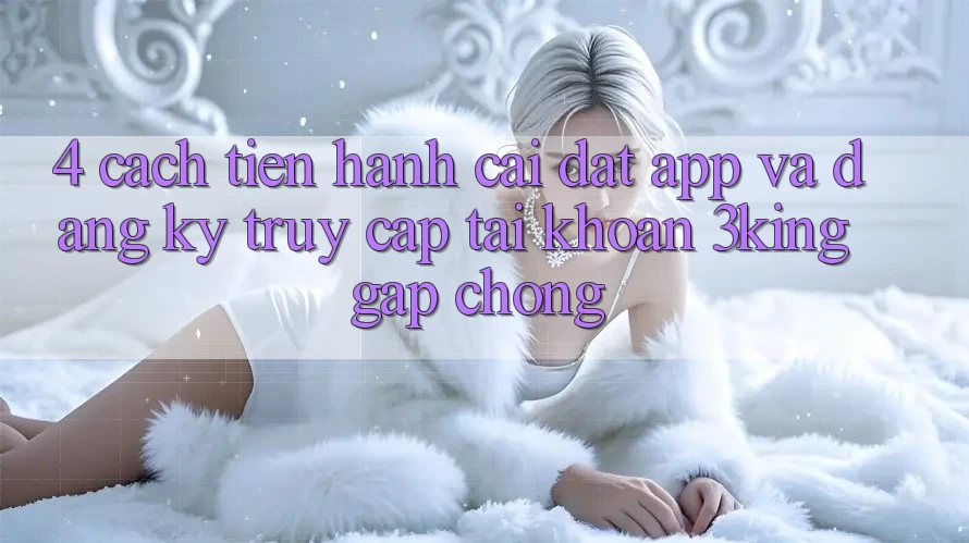 4. Cách tiến hành Cài đặt App Và Đăng Ký, Truy cập tài khoản 3king Gấp Chóng