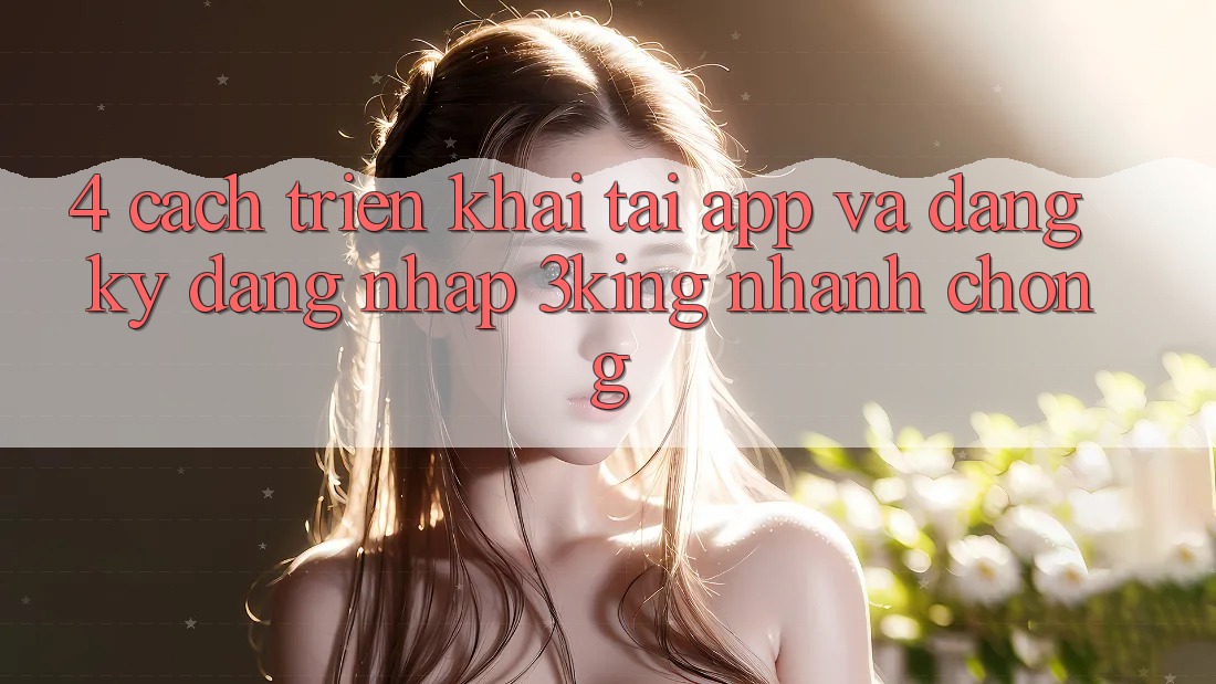 4. Cách triển khai Tải App Và Đăng Ký, Đăng nhập 3king Nhanh chóng