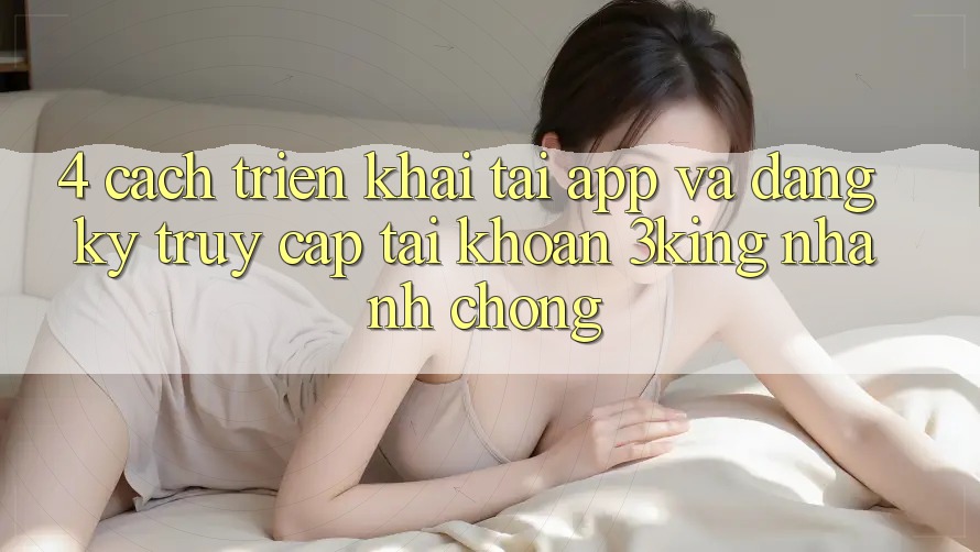 4. Cách triển khai Tải App Và Đăng Ký, Truy cập tài khoản 3king Nhanh Chóng