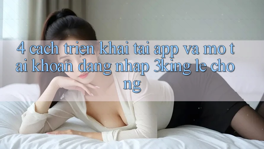 4. Cách triển khai Tải App Và Mở tài khoản, Đăng nhập 3king Lẹ Chóng