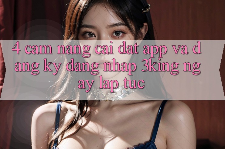 4. Cẩm nang Cài đặt App Và Đăng Ký, Đăng Nhập 3king Ngay lập tức
