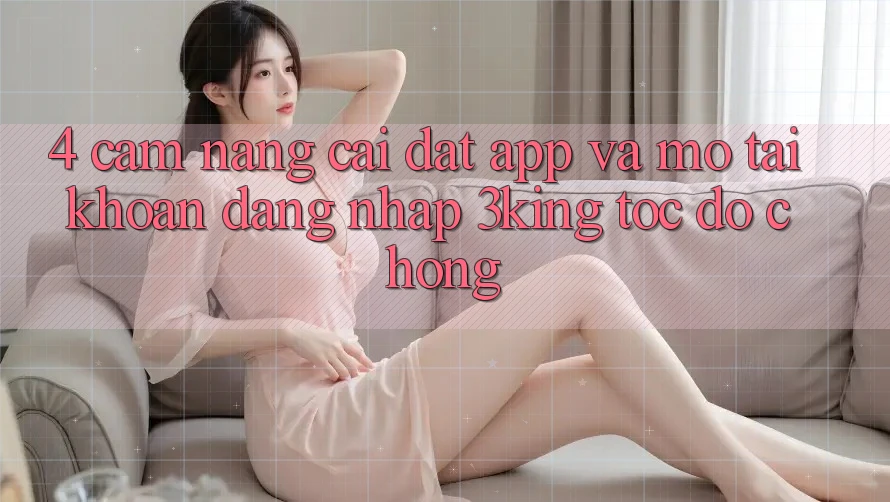 4. Cẩm nang Cài đặt App Và Mở tài khoản, Đăng Nhập 3king Tốc độ Chóng