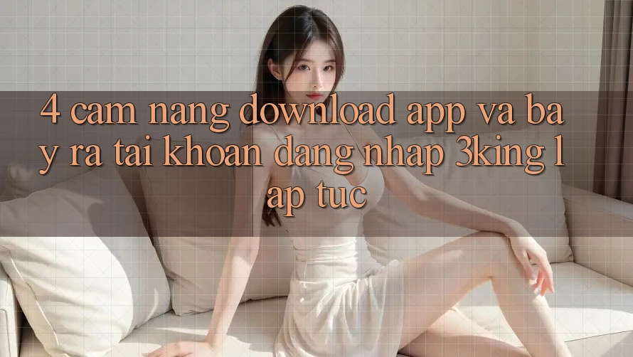 4. Cẩm nang Download App Và Bày ra tài khoản, Đăng Nhập 3king Lập tức