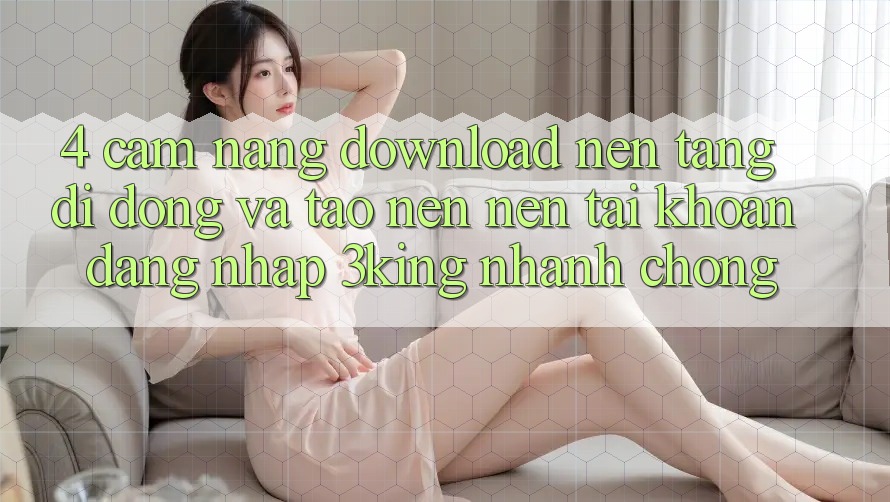4. Cẩm nang Download Nền tảng di động Và Tạo nên nên tài khoản, Đăng Nhập 3king Nhanh chóng