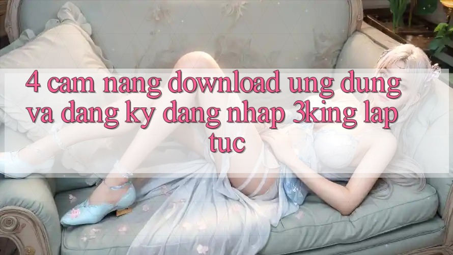 4. Cẩm nang Download Ứng dụng Và Đăng Ký, Đăng Nhập 3king Lập tức