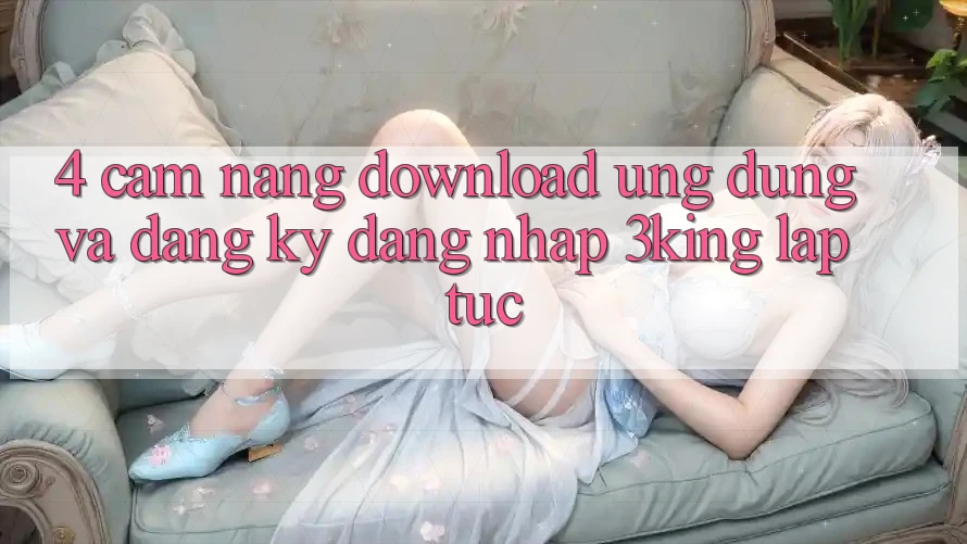 4. Cẩm nang Download Ứng dụng Và Đăng Ký, Đăng Nhập 3king Lập tức