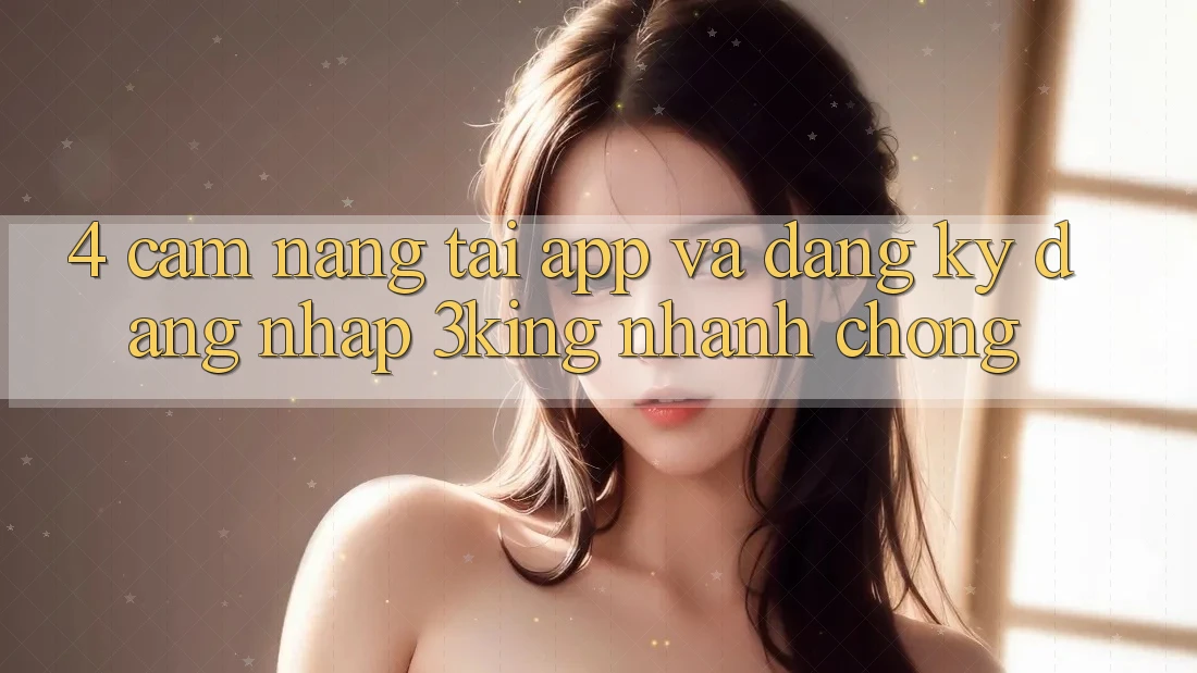4. Cẩm nang Tải App Và Đăng Ký, Đăng Nhập 3king Nhanh Chóng