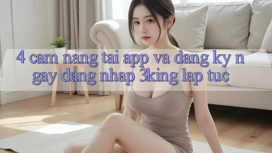 4. Cẩm nang Tải App Và Đăng ký ngay, Đăng Nhập 3king Lập tức