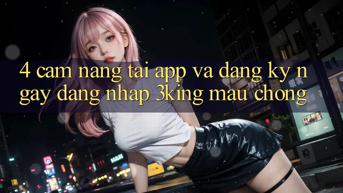 4. Cẩm nang Tải App Và Đăng ký ngay, Đăng nhập 3king Mau Chóng