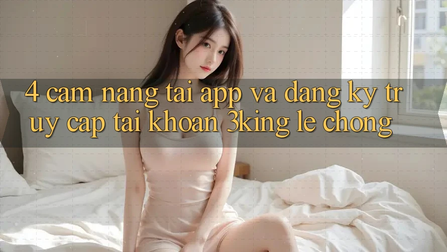 4. Cẩm nang Tải App Và Đăng Ký, Truy cập tài khoản 3king Lẹ Chóng
