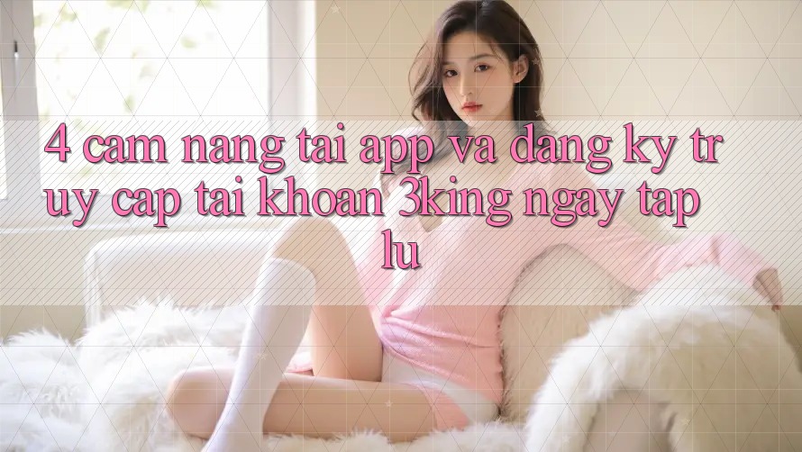 4. Cẩm nang Tải App Và Đăng Ký, Truy cập tài khoản 3king Ngay tắp lự
