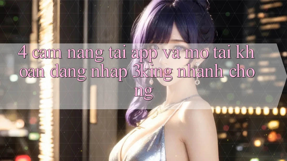 4. Cẩm nang Tải App Và Mở tài khoản, Đăng Nhập 3king Nhanh Chóng
