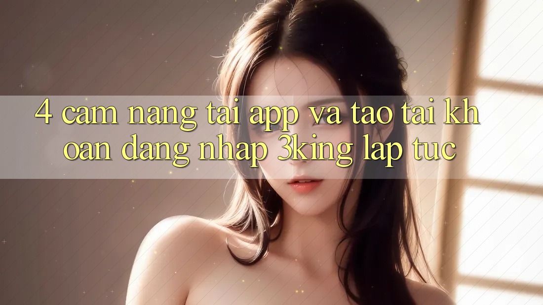 4. Cẩm nang Tải App Và Tạo tài khoản, Đăng Nhập 3king Lập tức