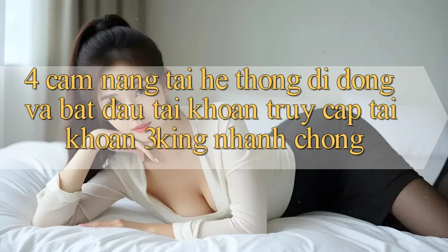 4. Cẩm nang Tải Hệ thống di động Và Bắt đầu tài khoản, Truy cập tài khoản 3king Nhanh Chóng