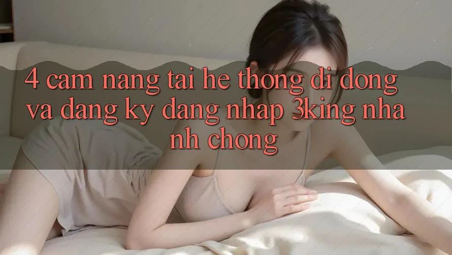 4. Cẩm nang Tải Hệ thống di động Và Đăng Ký, Đăng Nhập 3king Nhanh Chóng