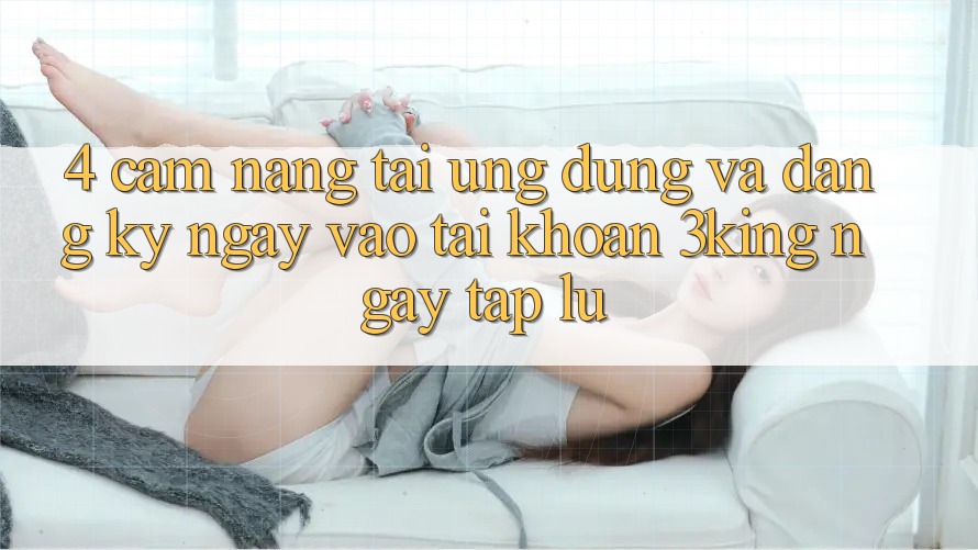4. Cẩm nang Tải Ứng dụng Và Đăng ký ngay, Vào tài khoản 3king Ngay tắp lự
