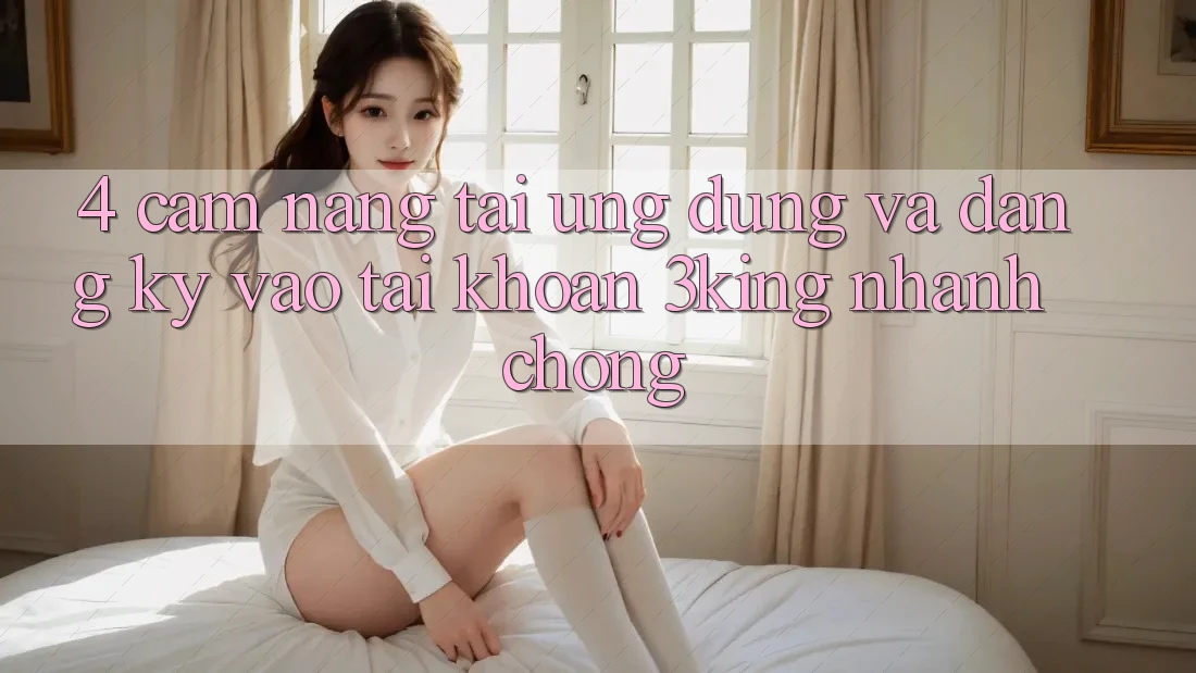 4. Cẩm nang Tải Ứng dụng Và Đăng Ký, Vào tài khoản 3king Nhanh Chóng