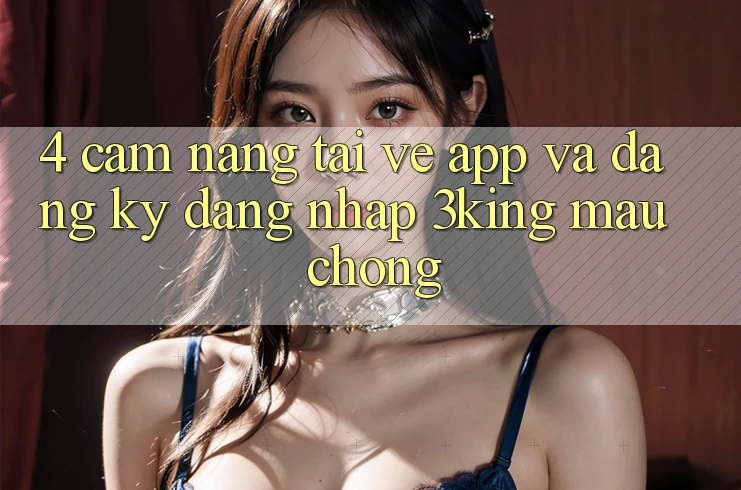 4. Cẩm nang Tải về App Và Đăng Ký, Đăng nhập 3king Mau Chóng