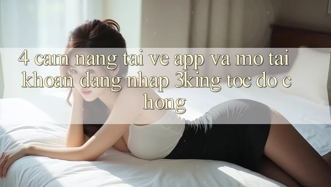 4. Cẩm nang Tải về App Và Mở tài khoản, Đăng Nhập 3king Tốc độ Chóng