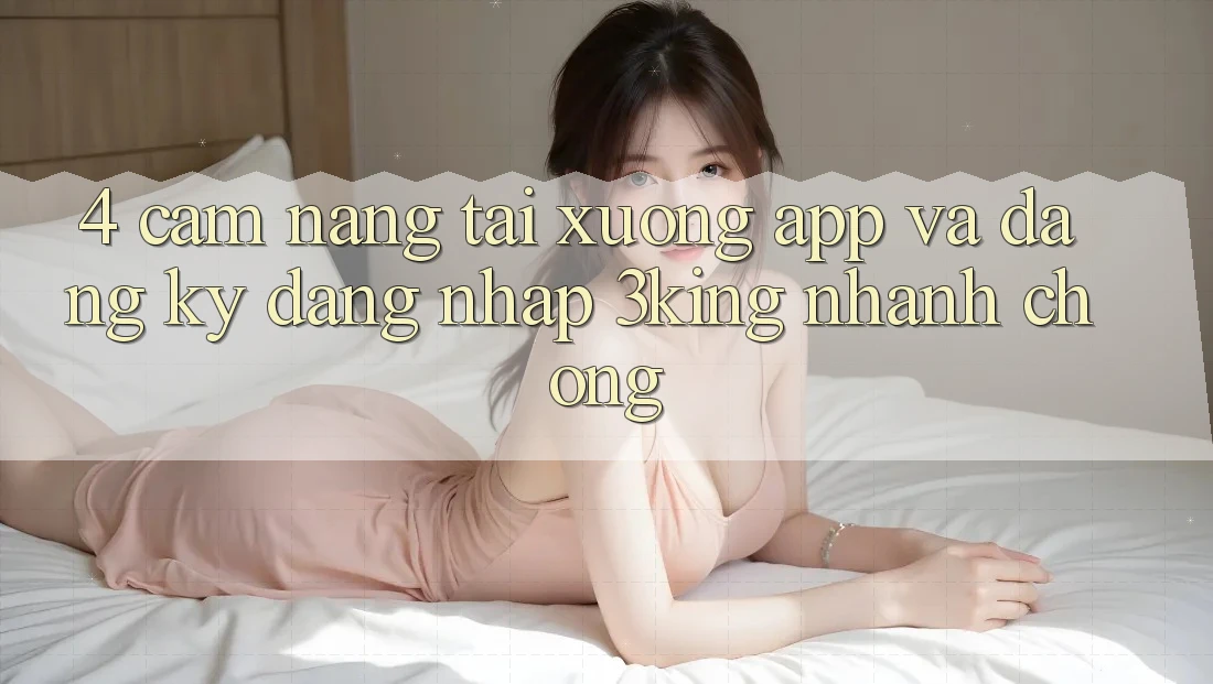 4. Cẩm nang Tải xuống App Và Đăng Ký, Đăng Nhập 3king Nhanh chóng