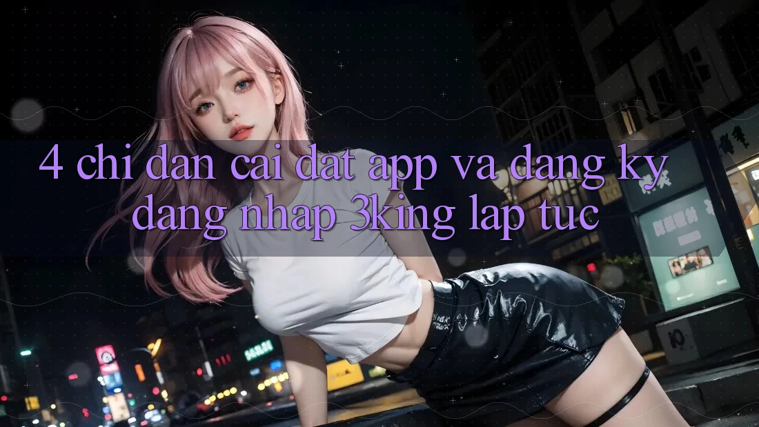 4. Chỉ dẫn Cài đặt App Và Đăng Ký, Đăng Nhập 3king Lập tức