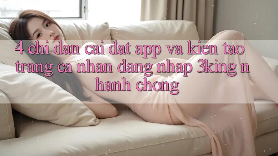 4. Chỉ dẫn Cài đặt App Và Kiến tạo trang cá nhân, Đăng Nhập 3king Nhanh chóng