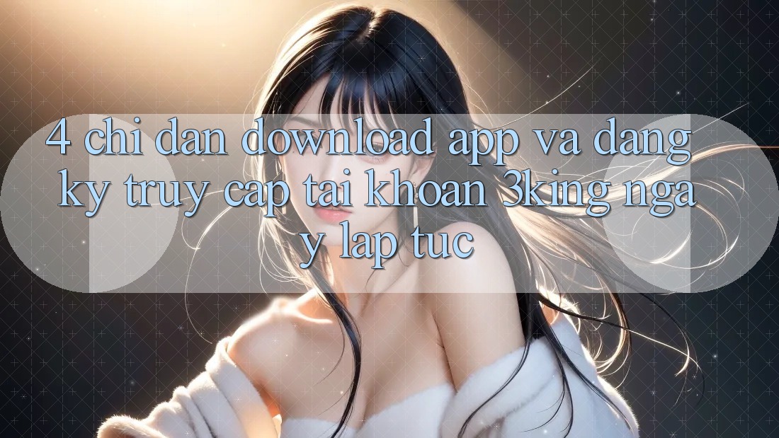 4. Chỉ dẫn Download App Và Đăng Ký, Truy cập tài khoản 3king Ngay lập tức